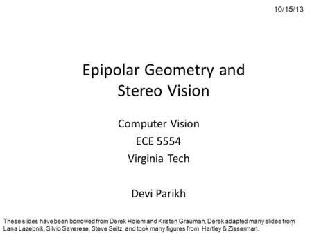 Epipolar Geometry and Stereo Vision Computer Vision ECE 5554 Virginia Tech Devi Parikh 10/15/13 These slides have been borrowed from Derek Hoiem and Kristen.