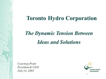 1 Courtney Pratt President & CEO July 14, 2003 The Dynamic Tension Between Ideas and Solutions Toronto Hydro Corporation.