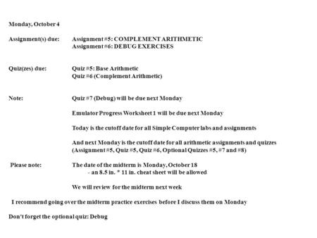 Monday, October 4 Assignment(s) due: Assignment #5: COMPLEMENT ARITHMETIC Assignment #6: DEBUG EXERCISES Quiz(zes) due:Quiz #5: Base Arithmetic Quiz #6.