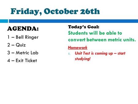 Friday, October 26th AGENDA: 1 – Bell Ringer 2 – Quiz 3 – Metric Lab 4 – Exit Ticket Today’s Goal: Students will be able to convert between metric units.