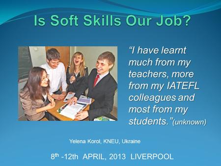 8 th -12th APRIL, 2013 LIVERPOOL Yelena Korol, KNEU, Ukraine “I have learnt much from my teachers, more from my IATEFL colleagues and most from my students.”