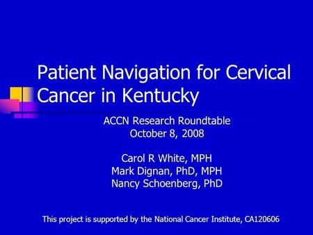 Patient Navigation for Cervical Cancer in Kentucky ACCN Research Roundtable October 8, 2008 Carol R White, MPH Mark Dignan, PhD, MPH Nancy Schoenberg,