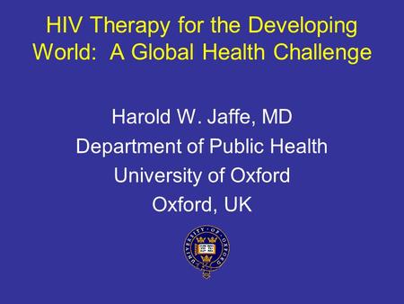 HIV Therapy for the Developing World: A Global Health Challenge Harold W. Jaffe, MD Department of Public Health University of Oxford Oxford, UK.