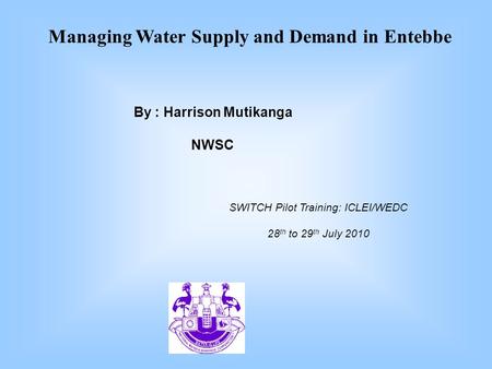 SWITCH Pilot Training: ICLEI/WEDC 28 th to 29 th July 2010 By : Harrison Mutikanga NWSC Managing Water Supply and Demand in Entebbe.