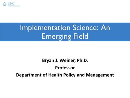 Implementation Science: An Emerging Field Bryan J. Weiner, Ph.D. Professor Department of Health Policy and Management.