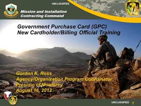 UNCLASSIFIED Mission and Installation Contracting Command Government Purchase Card (GPC) New Cardholder/Billing Official Training Gordon K. Ross Agency/Organization.