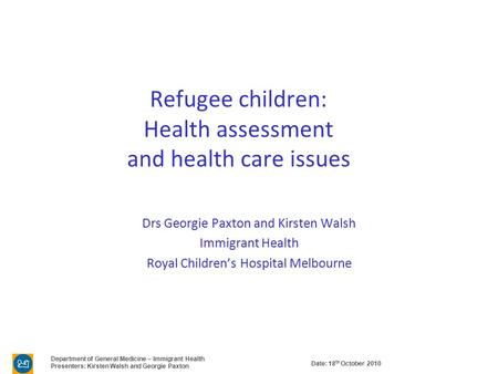 Date: 18 th October 2010 Department of General Medicine – Immigrant Health Presenters: Kirsten Walsh and Georgie Paxton Refugee children: Health assessment.