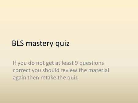 BLS mastery quiz If you do not get at least 9 questions correct you should review the material again then retake the quiz.