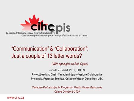 Www.cihc.ca “Communication” & “Collaboration”: Just a couple of 13 letter words? (With apologies to Bob Dylan) John H.V. Gilbert, Ph.D., FCAHS Project.