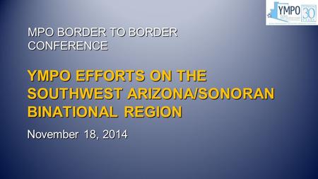 YMPO EFFORTS ON THE SOUTHWEST ARIZONA/SONORAN BINATIONAL REGION November 18, 2014 MPO BORDER TO BORDER CONFERENCE.