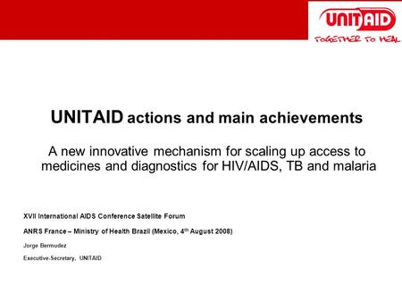 UNITAID actions and main achievements A new innovative mechanism for scaling up access to medicines and diagnostics for HIV/AIDS, TB and malaria XVII International.