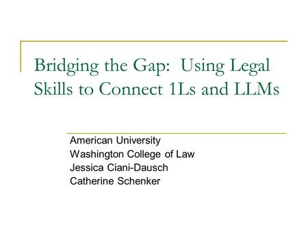 Bridging the Gap: Using Legal Skills to Connect 1Ls and LLMs American University Washington College of Law Jessica Ciani-Dausch Catherine Schenker.