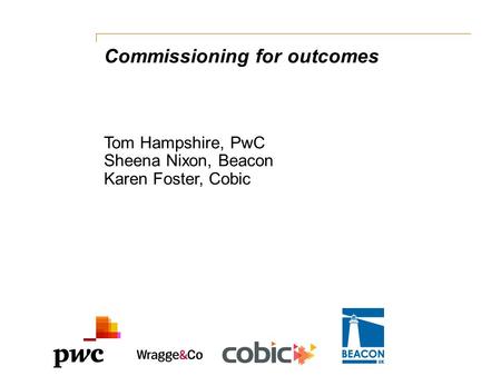 Commissioning for outcomes Tom Hampshire, PwC Sheena Nixon, Beacon Karen Foster, Cobic.