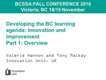 Developing the BC learning agenda: innovation and improvement Part 1: Overview Valerie Hannon and Tony Mackay Innovation Unit, UK BCSSA:FALL CONFERENCE.