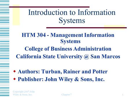 Copyright 2007 John Wiley & Sons, Inc. Chapter 71 Introduction to Information Systems HTM 304 - Management Information Systems College of Business Administration.