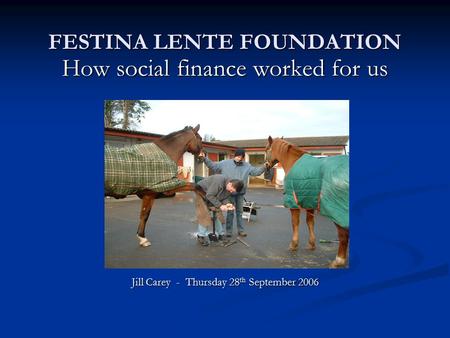 FESTINA LENTE FOUNDATION How social finance worked for us Jill Carey - Thursday 28 th September 2006.