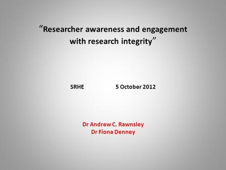 “ Researcher awareness and engagement with research integrity ” SRHE 5 October 2012 Dr Andrew C. Rawnsley Dr Fiona Denney.