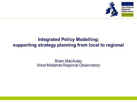 Integrated Policy Modelling: supporting strategy planning from local to regional Brian MacAulay West Midlands Regional Observatory.