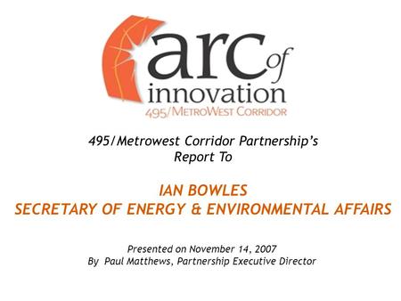 495/Metrowest Corridor Partnership’s Report To IAN BOWLES SECRETARY OF ENERGY & ENVIRONMENTAL AFFAIRS Presented on November 14, 2007 By Paul Matthews,