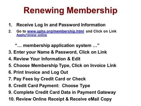 Renewing Membership 1.Receive Log In and Password Information 2.Go to www.upha.org/membership.html and Click on Link Apply/renew onlinewww.upha.org/membership.html.