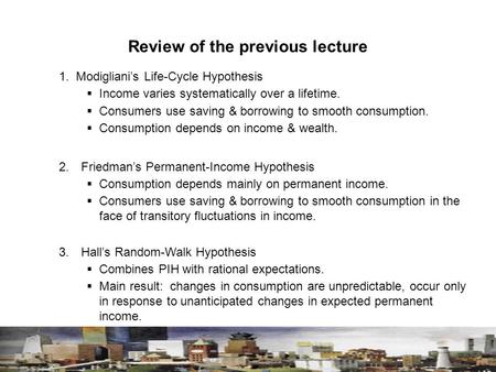 Review of the previous lecture 1. Modigliani’s Life-Cycle Hypothesis  Income varies systematically over a lifetime.  Consumers use saving & borrowing.