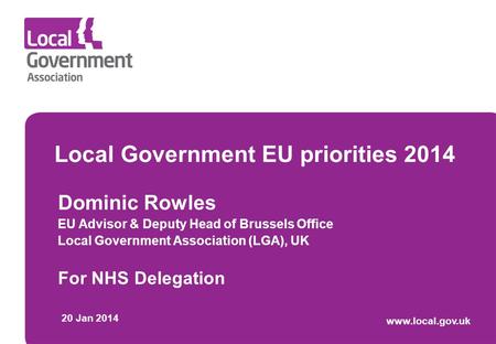 Local Government EU priorities 2014 Dominic Rowles EU Advisor & Deputy Head of Brussels Office Local Government Association (LGA), UK For NHS Delegation.