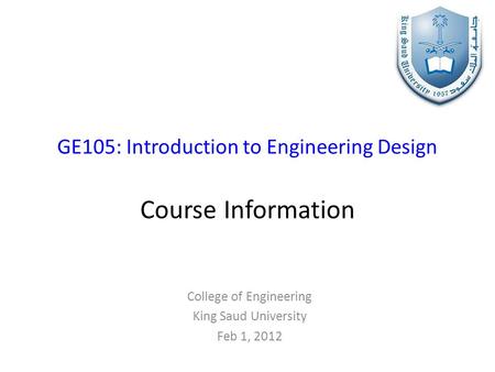 GE105: Introduction to Engineering Design Course Information College of Engineering King Saud University Feb 1, 2012.