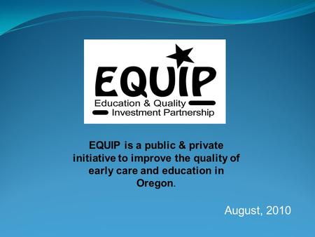 EQUIP is a public & private initiative to improve the quality of early care and education in Oregon. August, 2010 EQUIP is a public & private initiative.