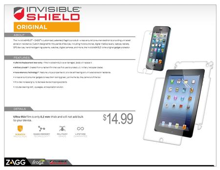 The invisibleSHIELD® – ZAGG®’s customized, patented, flagship product - wraps around consumer electronics providing unrivaled abrasion resistance. Custom.