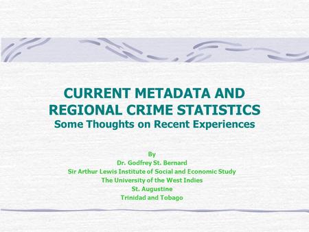 CURRENT METADATA AND REGIONAL CRIME STATISTICS Some Thoughts on Recent Experiences By Dr. Godfrey St. Bernard Sir Arthur Lewis Institute of Social and.