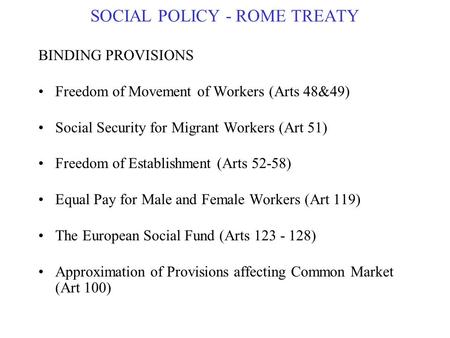 SOCIAL POLICY - ROME TREATY BINDING PROVISIONS Freedom of Movement of Workers (Arts 48&49) Social Security for Migrant Workers (Art 51) Freedom of Establishment.