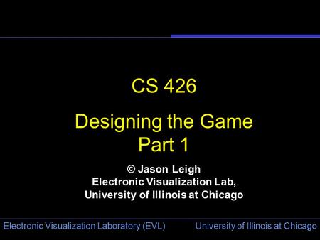 University of Illinois at Chicago Electronic Visualization Laboratory (EVL) CS 426 Designing the Game Part 1 © Jason Leigh Electronic Visualization Lab,