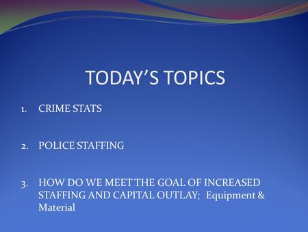 TODAY’S TOPICS 1.CRIME STATS 2.POLICE STAFFING 3.HOW DO WE MEET THE GOAL OF INCREASED STAFFING AND CAPITAL OUTLAY; Equipment & Material.