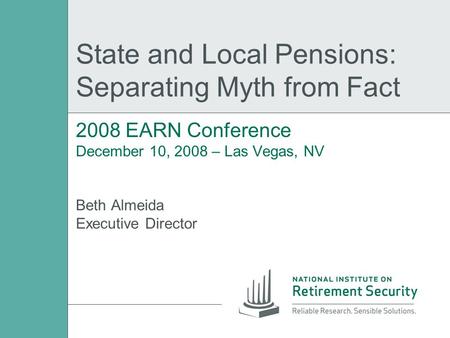 State and Local Pensions: Separating Myth from Fact 2008 EARN Conference December 10, 2008 – Las Vegas, NV Beth Almeida Executive Director.