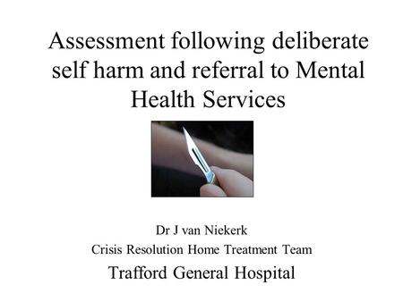 Assessment following deliberate self harm and referral to Mental Health Services Dr J van Niekerk Crisis Resolution Home Treatment Team Trafford General.