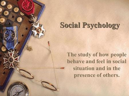 Social Psychology The study of how people behave and feel in social situation and in the presence of others.