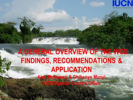 Introduction A GENERAL OVERVIEW OF THE WCD FINDINGS, RECOMMENDATIONS & APPLICATION Alex Muhweezi & Chihenyo Mvoyi IUCN Uganda Country Office.