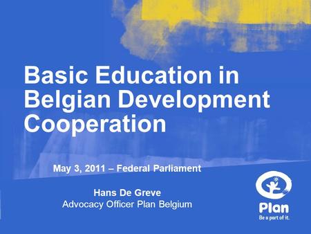 May 3, 2011 – Federal Parliament Hans De Greve Advocacy Officer Plan Belgium Basic Education in Belgian Development Cooperation.