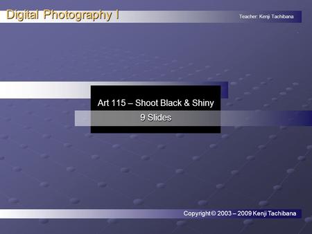 Teacher: Kenji Tachibana Digital Photography I. Art 115 – Shoot Black & Shiny 9 Slides Copyright © 2003 – 2009 Kenji Tachibana.