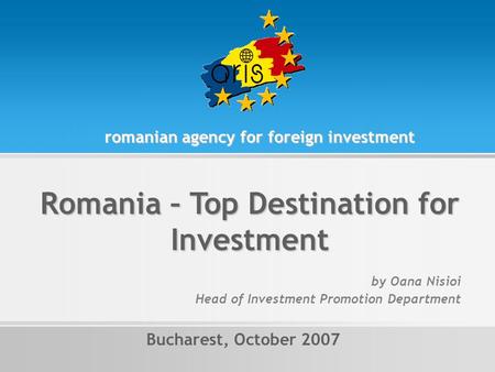 Romania – Top Destination for Investment Bucharest, October 2007 romanian agency for foreign investment by Oana Nisioi Head of Investment Promotion Department.