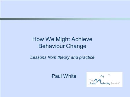 Paul White How We Might Achieve Behaviour Change Lessons from theory and practice.