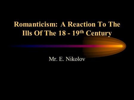 Romanticism: A Reaction To The Ills Of The 18 - 19 th Century Mr. E. Nikolov.