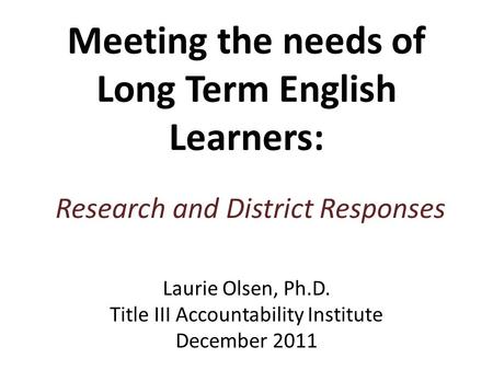 Meeting the needs of Long Term English Learners: Research and District Responses Laurie Olsen, Ph.D. Title III Accountability Institute December 2011.