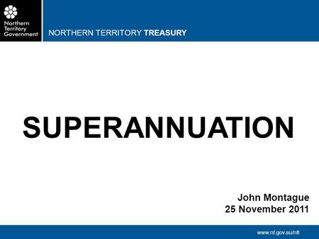 NORTHERN TERRITORY TREASURY www.nt.gov.au/ntt SUPERANNUATION John Montague 25 November 2011.