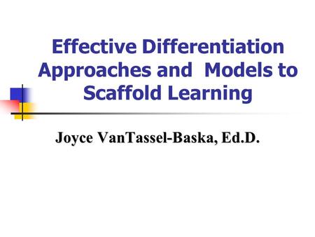 Effective Differentiation Approaches and Models to Scaffold Learning Joyce VanTassel-Baska, Ed.D.