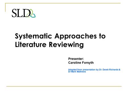 Systematic Approaches to Literature Reviewing Presenter: Caroline Forsyth Adapted from presentation by Dr. Derek Richards & Dr Mark Mathews.