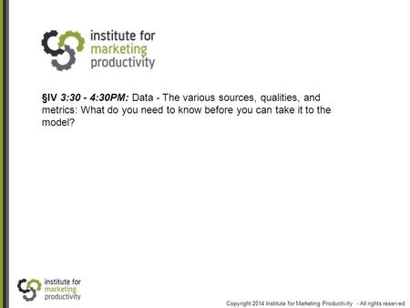 §IV 3:30 - 4:30PM: Data - The various sources, qualities, and metrics: What do you need to know before you can take it to the model? Copyright 2014 Institute.