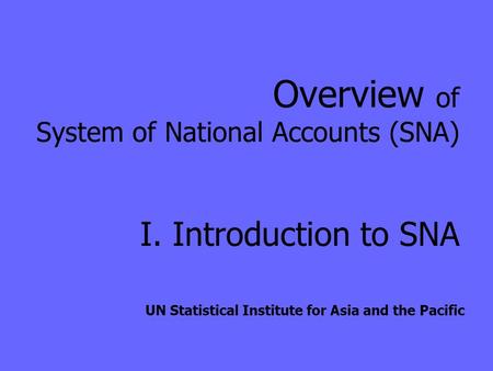 Overview of System of National Accounts (SNA) I. Introduction to SNA UN Statistical Institute for Asia and the Pacific.