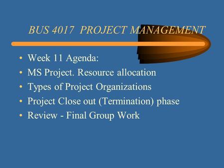 BUS 4017 PROJECT MANAGEMENT Week 11 Agenda: MS Project. Resource allocation Types of Project Organizations Project Close out (Termination) phase Review.