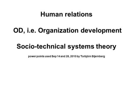 Human relations OD, i.e. Organization development Socio-technical systems theory power points used Sep 14 and 28, 2010 by Torbjörn Stjernberg.